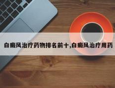 白癜风治疗药物排名前十,白癜风治疗用药
