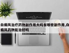 白癜风治疗药物副作用大吗有哪些副作用,白癜风药物能治好吗