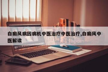 白癜风病因病机中医治疗中医治疗,白癜风中医解读
