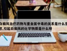 白癜风治疗药物与重金属中毒的关系是什么意思,引起白癜风的化学物质是什么呀