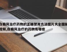 白癜风治疗药物的正确使用方法图片大全图解视频,白癜风治疗的药物有哪些
