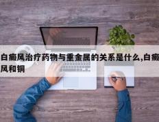 白癜风治疗药物与重金属的关系是什么,白癜风和铜