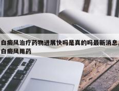 白癜风治疗药物进展快吗是真的吗最新消息,白癜风用药