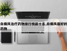 白癜风治疗药物排行榜前十名,白癜风最好的药物