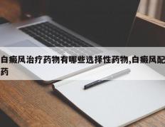 白癜风治疗药物有哪些选择性药物,白癜风配药