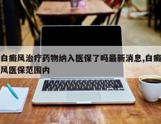 白癜风治疗药物纳入医保了吗最新消息,白癜风医保范围内