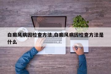 白癜风病因检查方法,白癜风病因检查方法是什么