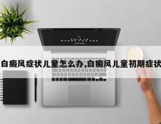 白癜风症状儿童怎么办,白癜风儿童初期症状