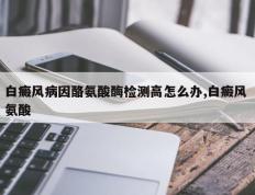 白癜风病因酪氨酸酶检测高怎么办,白癜风 氨酸