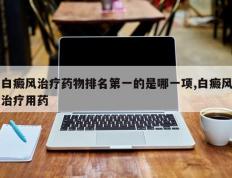 白癜风治疗药物排名第一的是哪一项,白癜风治疗用药