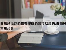 白癜风治疗药物有哪些药膏可以用的,白癜风常用药膏