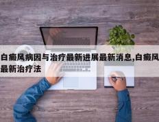 白癜风病因与治疗最新进展最新消息,白癜风最新治疗法