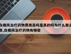 白癜风治疗药物费用高吗是真的吗为什么那么贵,白癜风治疗药物有哪些