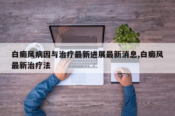 白癜风病因与治疗最新进展最新消息,白癜风最新治疗法