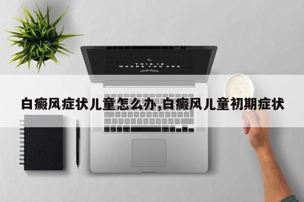 白癜风症状儿童怎么办,白癜风儿童初期症状