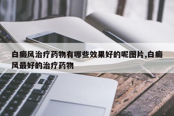 白癜风治疗药物有哪些效果好的呢图片,白癜风最好的治疗药物