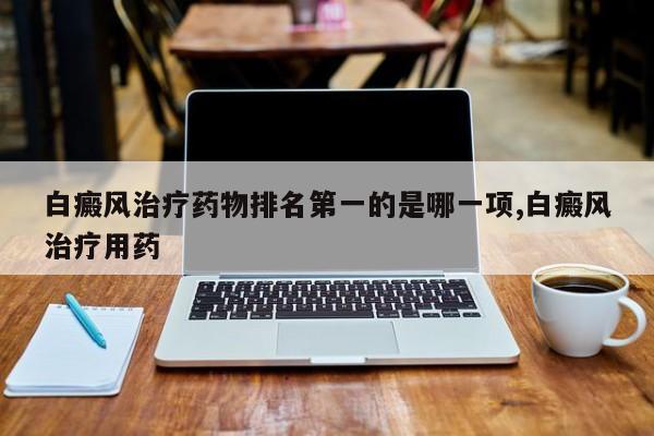 白癜风治疗药物排名第一的是哪一项,白癜风治疗用药