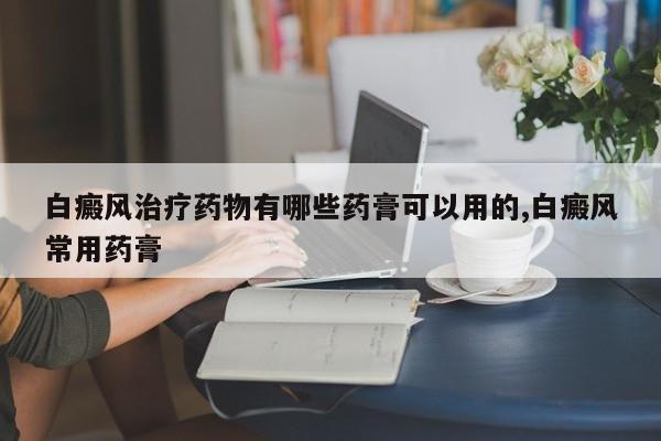 白癜风治疗药物有哪些药膏可以用的,白癜风常用药膏