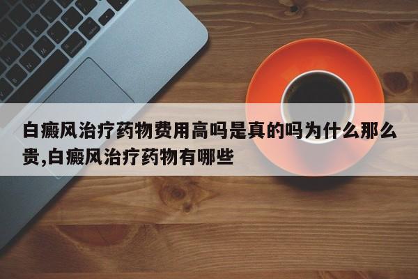 白癜风治疗药物费用高吗是真的吗为什么那么贵,白癜风治疗药物有哪些