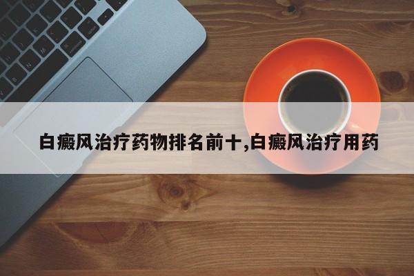 白癜风治疗药物排名前十,白癜风治疗用药