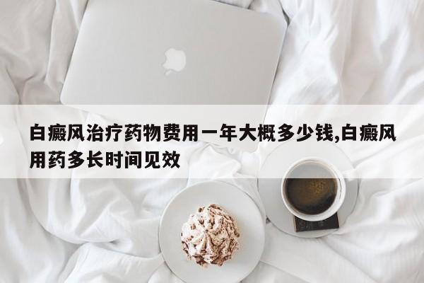 白癜风治疗药物费用一年大概多少钱,白癜风用药多长时间见效