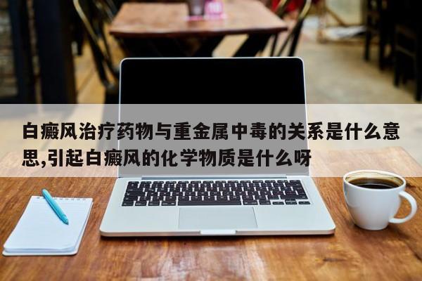 白癜风治疗药物与重金属中毒的关系是什么意思,引起白癜风的化学物质是什么呀