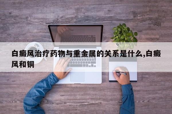 白癜风治疗药物与重金属的关系是什么,白癜风和铜