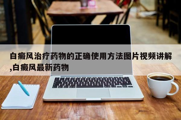 白癜风治疗药物的正确使用方法图片视频讲解,白癜风最新药物