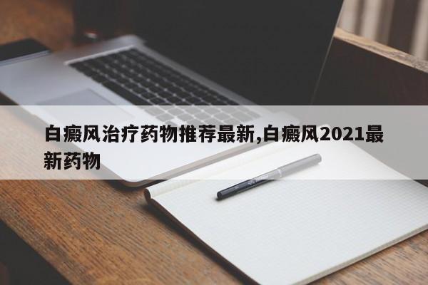 白癜风治疗药物推荐最新,白癜风2021最新药物