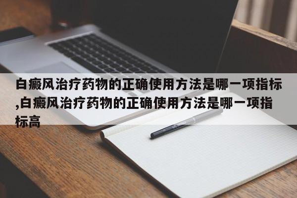 白癜风治疗药物的正确使用方法是哪一项指标,白癜风治疗药物的正确使用方法是哪一项指标高