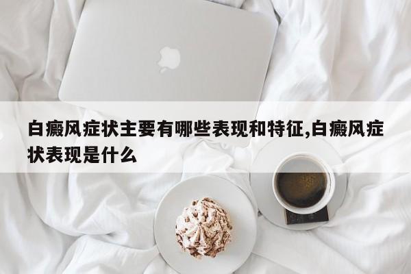 白癜风症状主要有哪些表现和特征,白癜风症状表现是什么