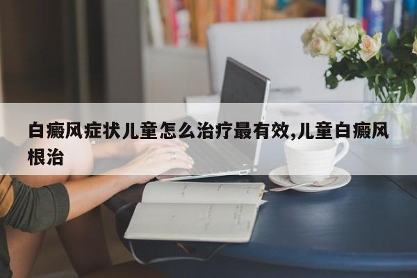 白癜风症状儿童怎么治疗最有效,儿童白癜风根治